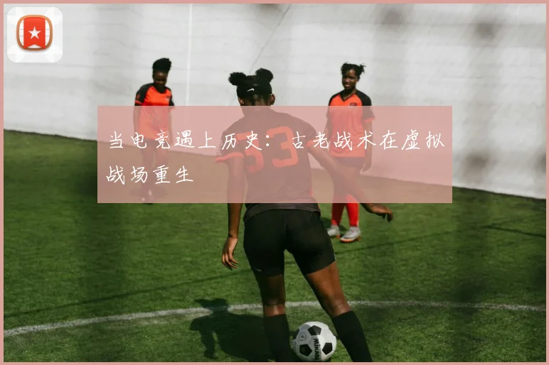 当电竞遇上历史:古老战术在虚拟战场重生