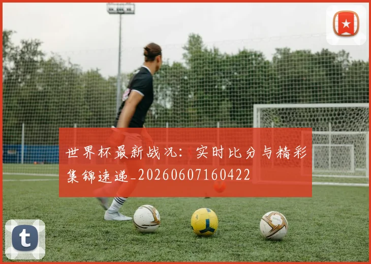 世界杯最新战况:实时比分与精彩集锦速递_20260607160422