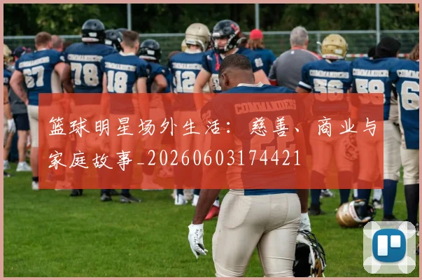 篮球明星场外生活：慈善、商业与家庭故事_20260603174421